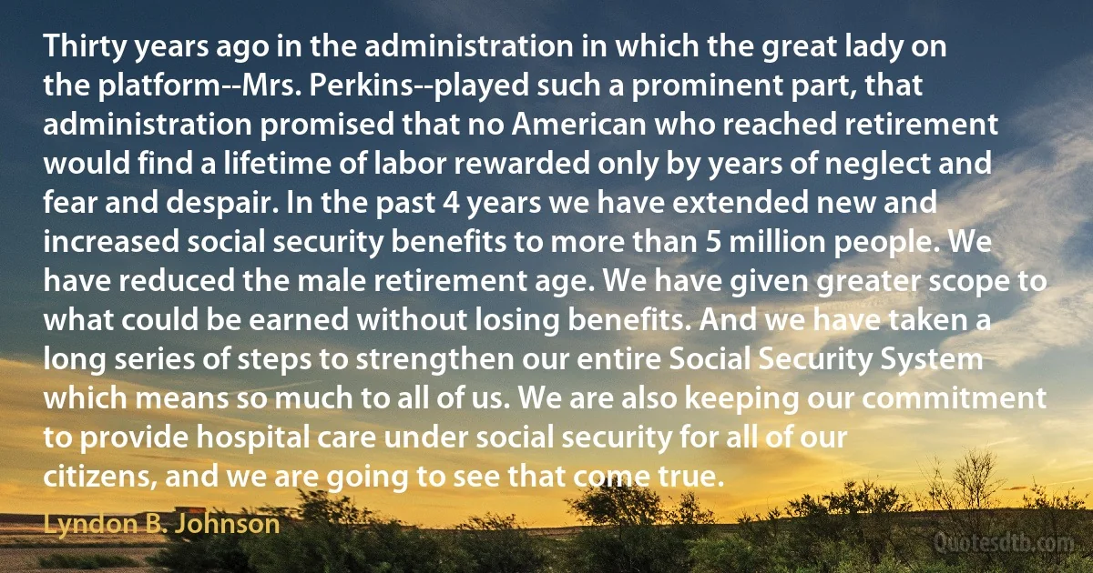 Thirty years ago in the administration in which the great lady on the platform--Mrs. Perkins--played such a prominent part, that administration promised that no American who reached retirement would find a lifetime of labor rewarded only by years of neglect and fear and despair. In the past 4 years we have extended new and increased social security benefits to more than 5 million people. We have reduced the male retirement age. We have given greater scope to what could be earned without losing benefits. And we have taken a long series of steps to strengthen our entire Social Security System which means so much to all of us. We are also keeping our commitment to provide hospital care under social security for all of our citizens, and we are going to see that come true. (Lyndon B. Johnson)