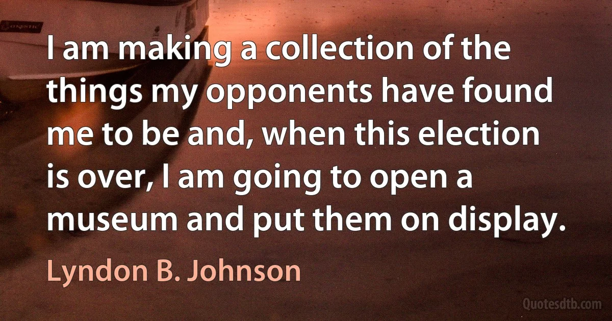 I am making a collection of the things my opponents have found me to be and, when this election is over, I am going to open a museum and put them on display. (Lyndon B. Johnson)