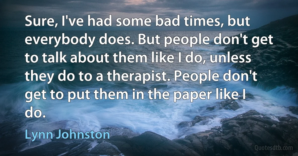 Sure, I've had some bad times, but everybody does. But people don't get to talk about them like I do, unless they do to a therapist. People don't get to put them in the paper like I do. (Lynn Johnston)