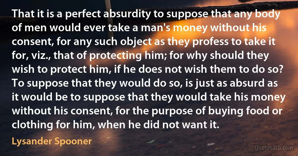 That it is a perfect absurdity to suppose that any body of men would ever take a man's money without his consent, for any such object as they profess to take it for, viz., that of protecting him; for why should they wish to protect him, if he does not wish them to do so? To suppose that they would do so, is just as absurd as it would be to suppose that they would take his money without his consent, for the purpose of buying food or clothing for him, when he did not want it. (Lysander Spooner)