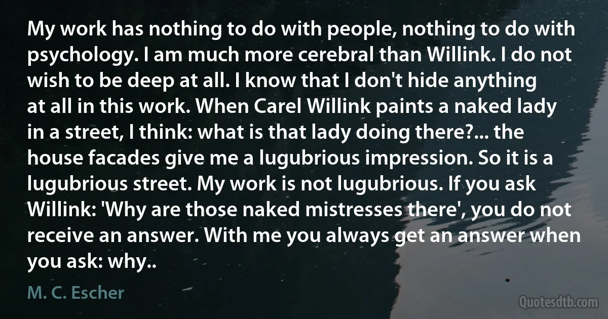 My work has nothing to do with people, nothing to do with psychology. I am much more cerebral than Willink. I do not wish to be deep at all. I know that I don't hide anything at all in this work. When Carel Willink paints a naked lady in a street, I think: what is that lady doing there?... the house facades give me a lugubrious impression. So it is a lugubrious street. My work is not lugubrious. If you ask Willink: 'Why are those naked mistresses there', you do not receive an answer. With me you always get an answer when you ask: why.. (M. C. Escher)