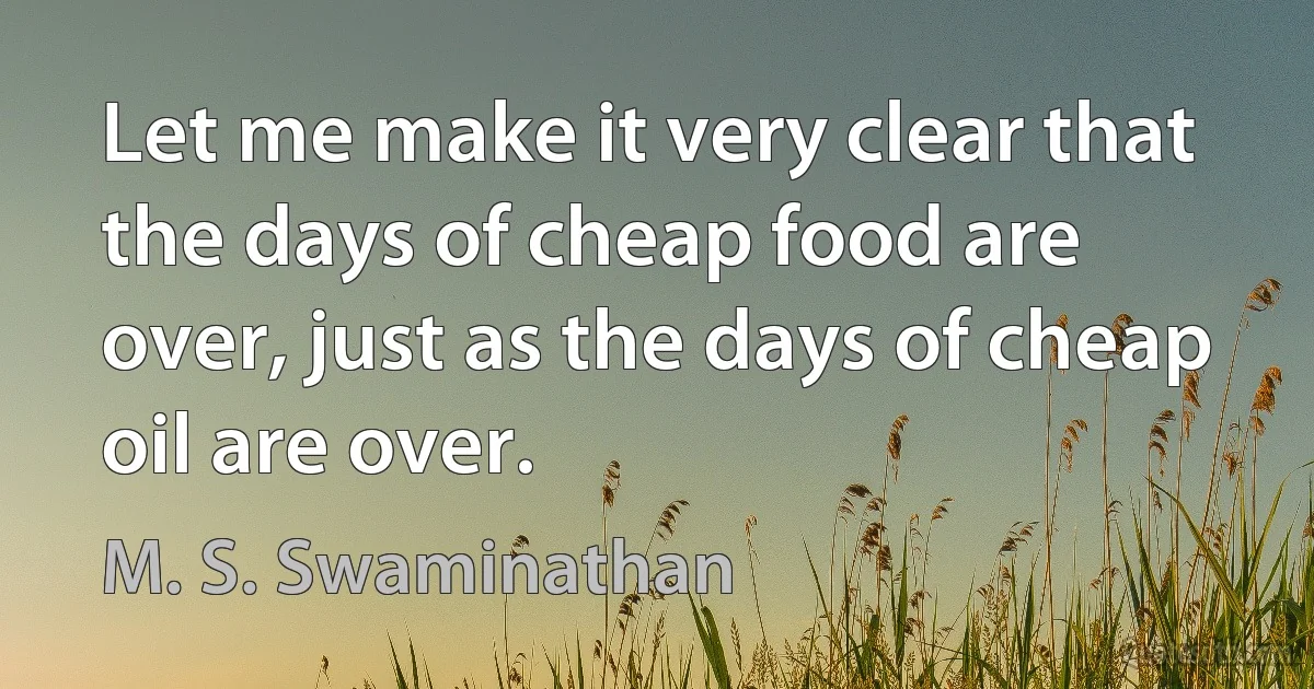 Let me make it very clear that the days of cheap food are over, just as the days of cheap oil are over. (M. S. Swaminathan)