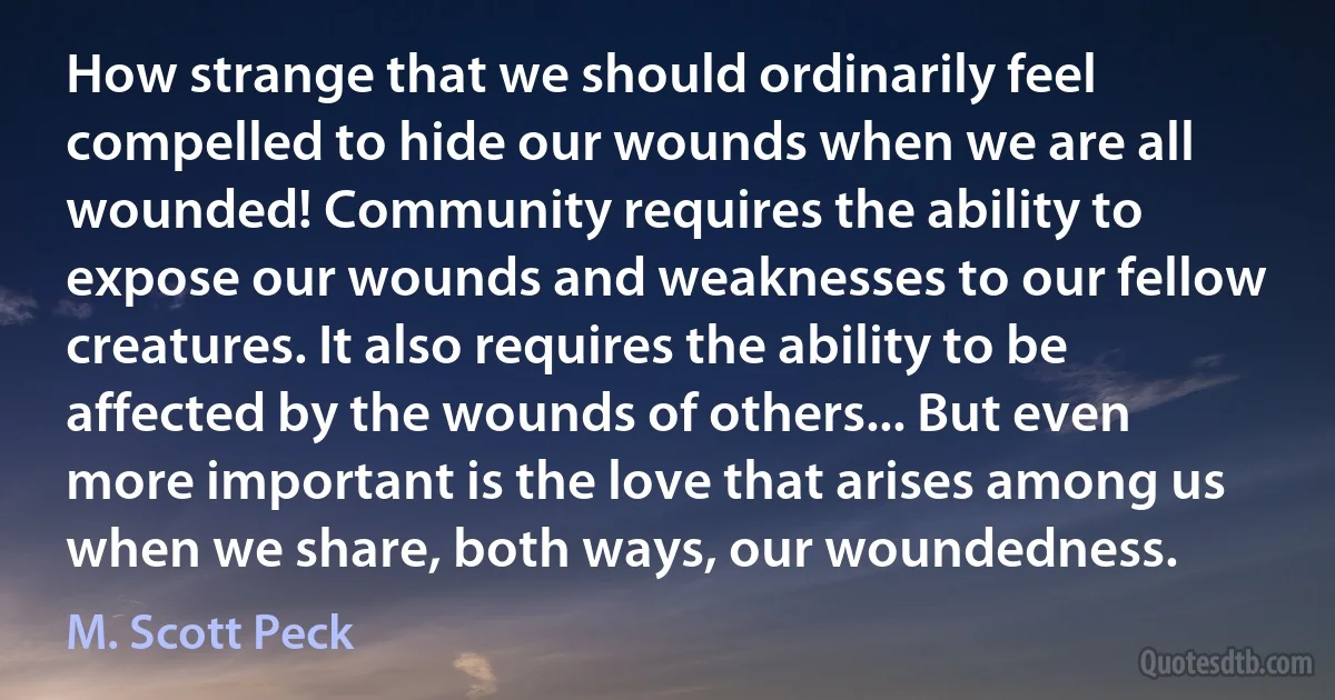 How strange that we should ordinarily feel compelled to hide our wounds when we are all wounded! Community requires the ability to expose our wounds and weaknesses to our fellow creatures. It also requires the ability to be affected by the wounds of others... But even more important is the love that arises among us when we share, both ways, our woundedness. (M. Scott Peck)