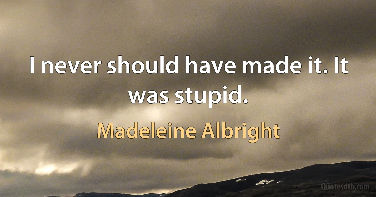 I never should have made it. It was stupid. (Madeleine Albright)