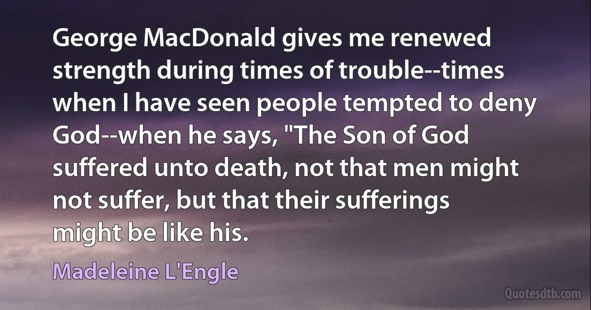 George MacDonald gives me renewed strength during times of trouble--times when I have seen people tempted to deny God--when he says, "The Son of God suffered unto death, not that men might not suffer, but that their sufferings might be like his. (Madeleine L'Engle)