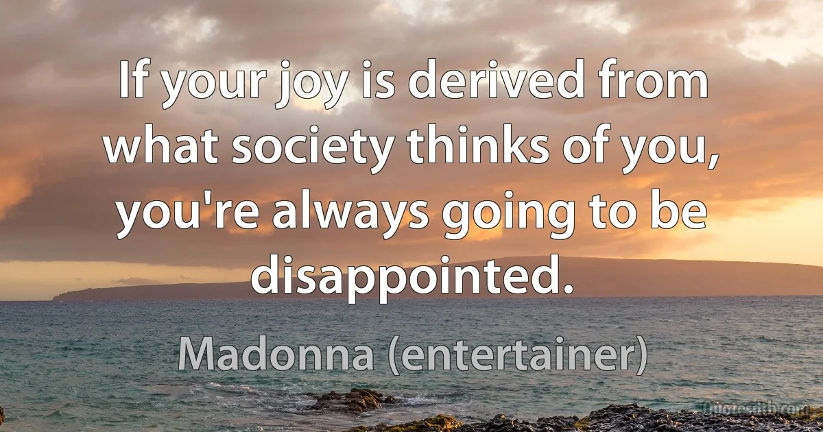 If your joy is derived from what society thinks of you, you're always going to be disappointed. (Madonna (entertainer))