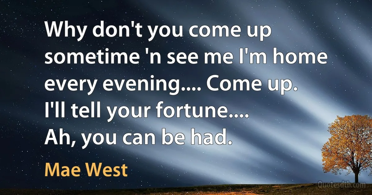 Why don't you come up sometime 'n see me I'm home every evening.... Come up. I'll tell your fortune.... Ah, you can be had. (Mae West)