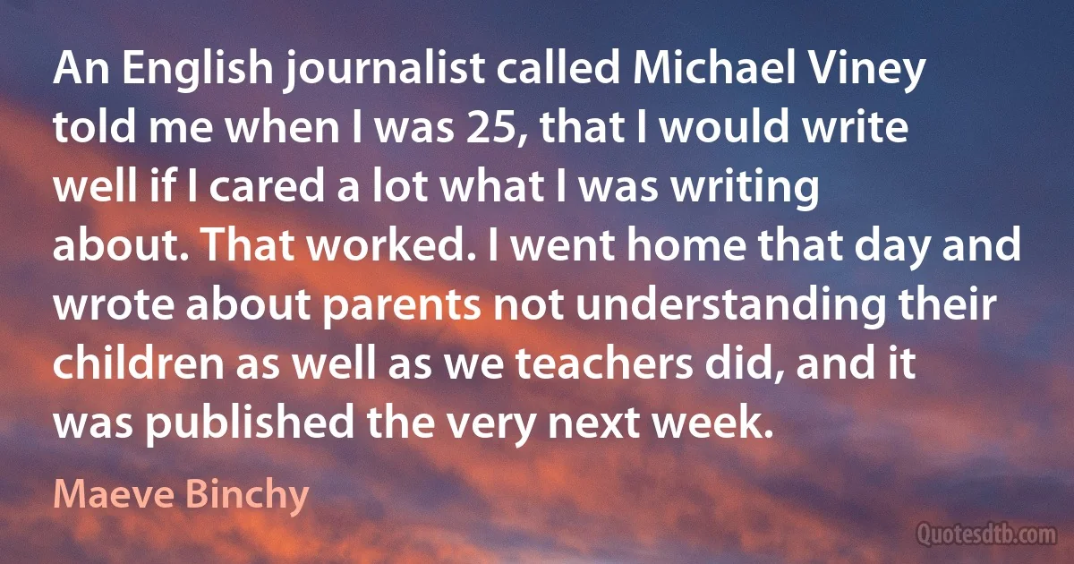 An English journalist called Michael Viney told me when I was 25, that I would write well if I cared a lot what I was writing about. That worked. I went home that day and wrote about parents not understanding their children as well as we teachers did, and it was published the very next week. (Maeve Binchy)