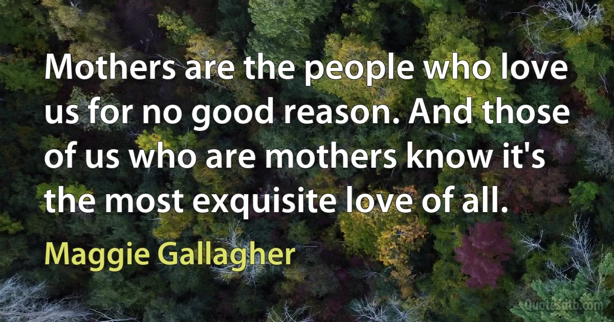 Mothers are the people who love us for no good reason. And those of us who are mothers know it's the most exquisite love of all. (Maggie Gallagher)