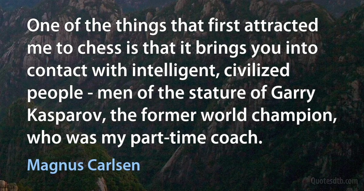 One of the things that first attracted me to chess is that it brings you into contact with intelligent, civilized people - men of the stature of Garry Kasparov, the former world champion, who was my part-time coach. (Magnus Carlsen)