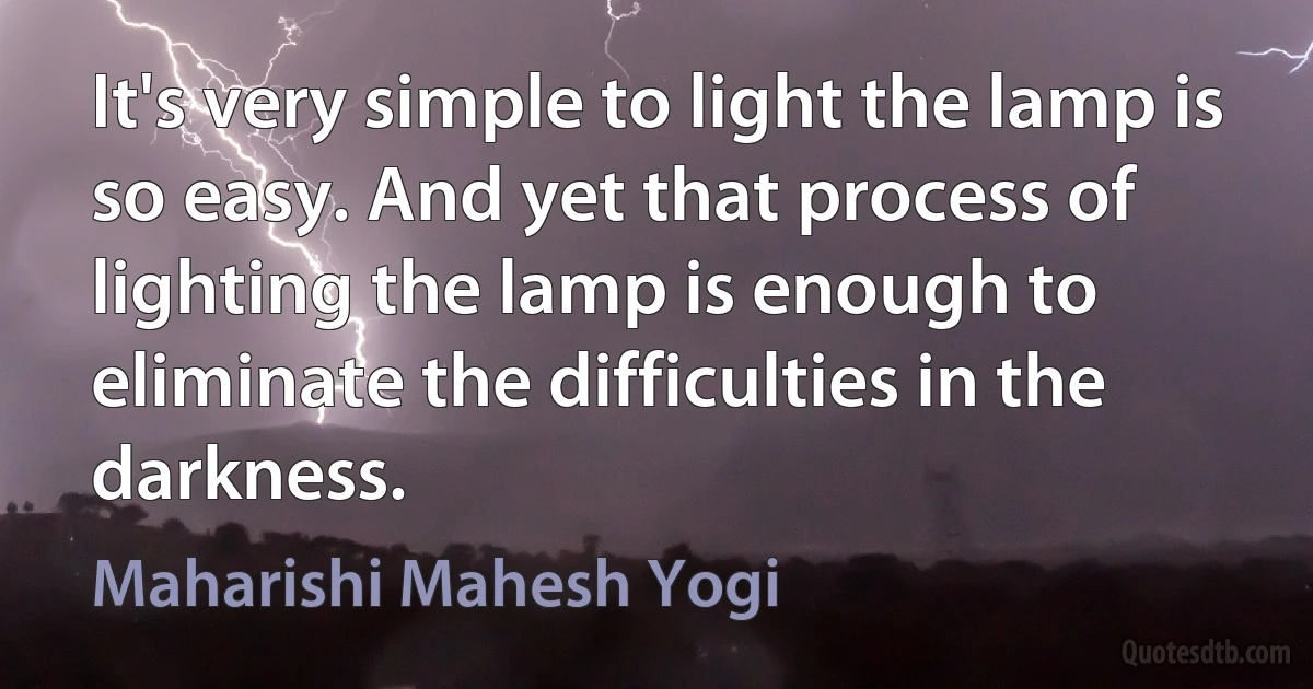 It's very simple to light the lamp is so easy. And yet that process of lighting the lamp is enough to eliminate the difficulties in the darkness. (Maharishi Mahesh Yogi)