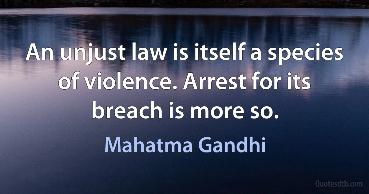 An unjust law is itself a species of violence. Arrest for its breach is more so. (Mahatma Gandhi)