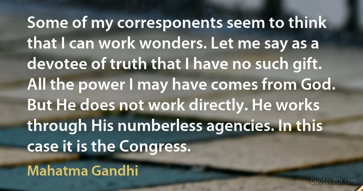 Some of my corresponents seem to think that I can work wonders. Let me say as a devotee of truth that I have no such gift. All the power I may have comes from God. But He does not work directly. He works through His numberless agencies. In this case it is the Congress. (Mahatma Gandhi)