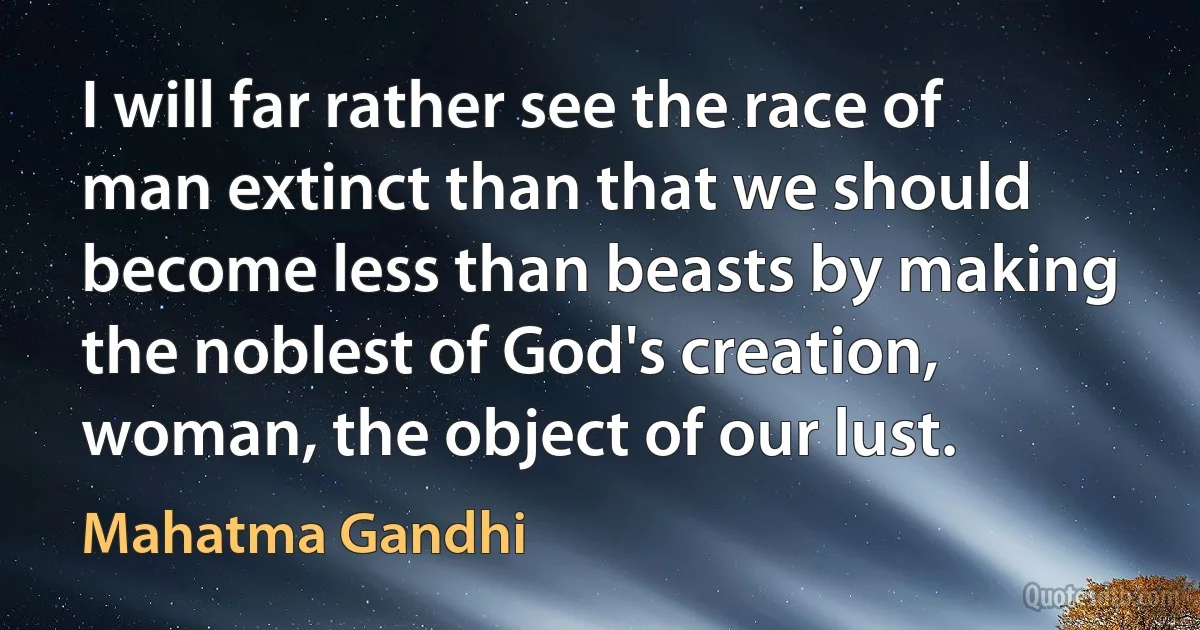 I will far rather see the race of man extinct than that we should become less than beasts by making the noblest of God's creation, woman, the object of our lust. (Mahatma Gandhi)