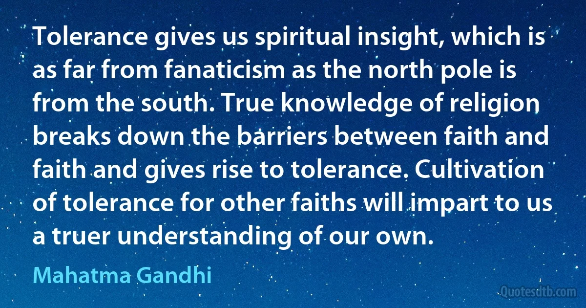 Tolerance gives us spiritual insight, which is as far from fanaticism as the north pole is from the south. True knowledge of religion breaks down the barriers between faith and faith and gives rise to tolerance. Cultivation of tolerance for other faiths will impart to us a truer understanding of our own. (Mahatma Gandhi)