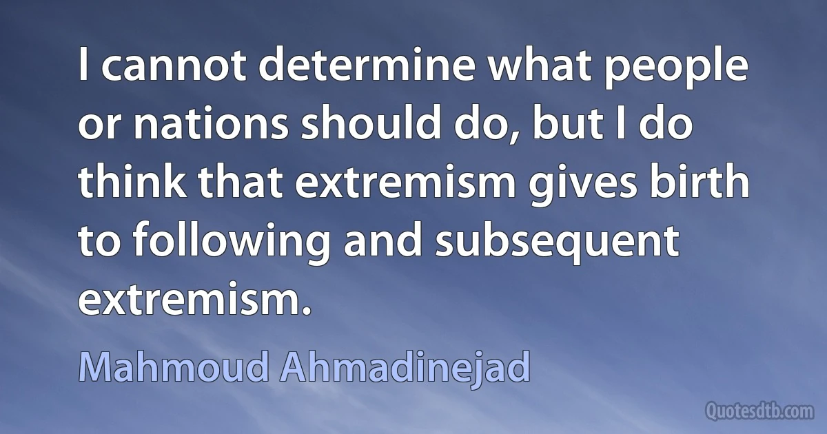 I cannot determine what people or nations should do, but I do think that extremism gives birth to following and subsequent extremism. (Mahmoud Ahmadinejad)