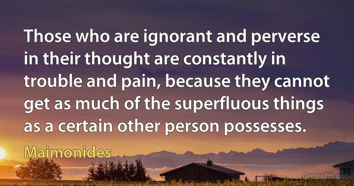 Those who are ignorant and perverse in their thought are constantly in trouble and pain, because they cannot get as much of the superfluous things as a certain other person possesses. (Maimonides)