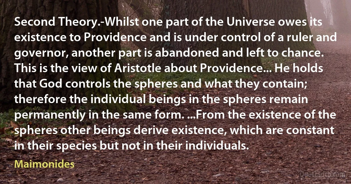 Second Theory.-Whilst one part of the Universe owes its existence to Providence and is under control of a ruler and governor, another part is abandoned and left to chance. This is the view of Aristotle about Providence... He holds that God controls the spheres and what they contain; therefore the individual beings in the spheres remain permanently in the same form. ...From the existence of the spheres other beings derive existence, which are constant in their species but not in their individuals. (Maimonides)