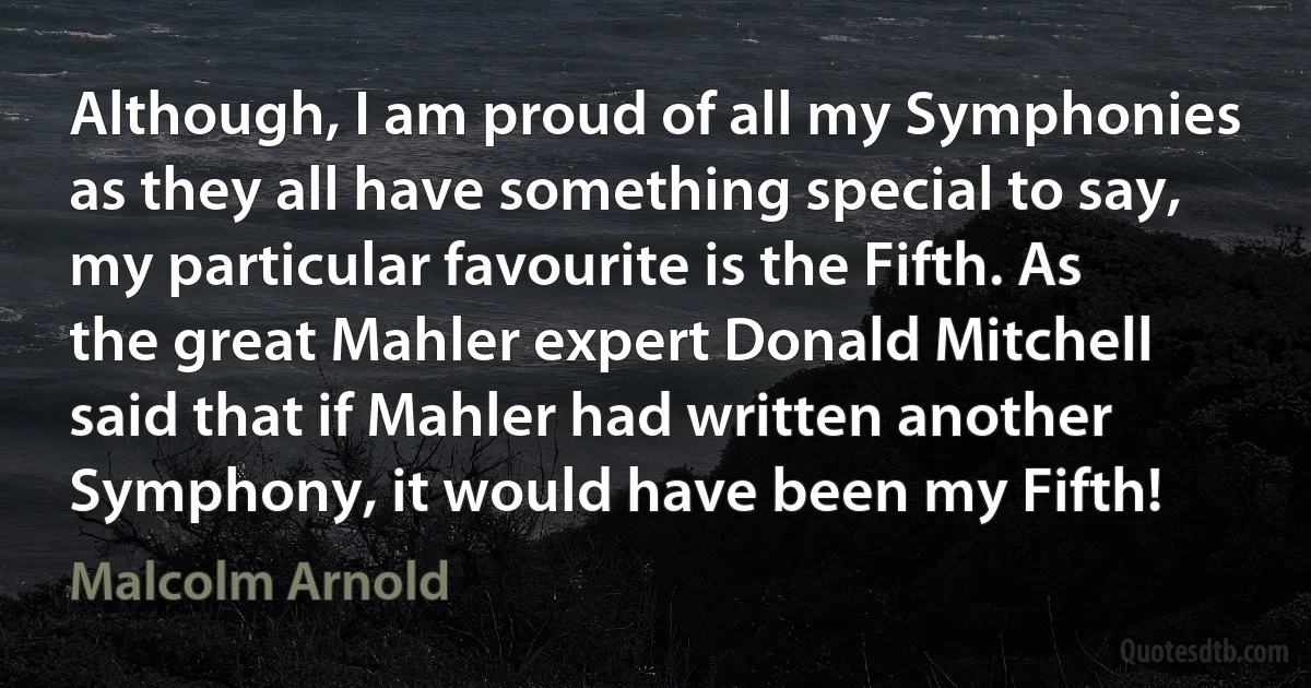 Although, I am proud of all my Symphonies as they all have something special to say, my particular favourite is the Fifth. As the great Mahler expert Donald Mitchell said that if Mahler had written another Symphony, it would have been my Fifth! (Malcolm Arnold)