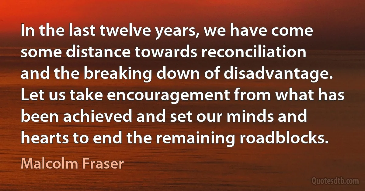 In the last twelve years, we have come some distance towards reconciliation and the breaking down of disadvantage. Let us take encouragement from what has been achieved and set our minds and hearts to end the remaining roadblocks. (Malcolm Fraser)