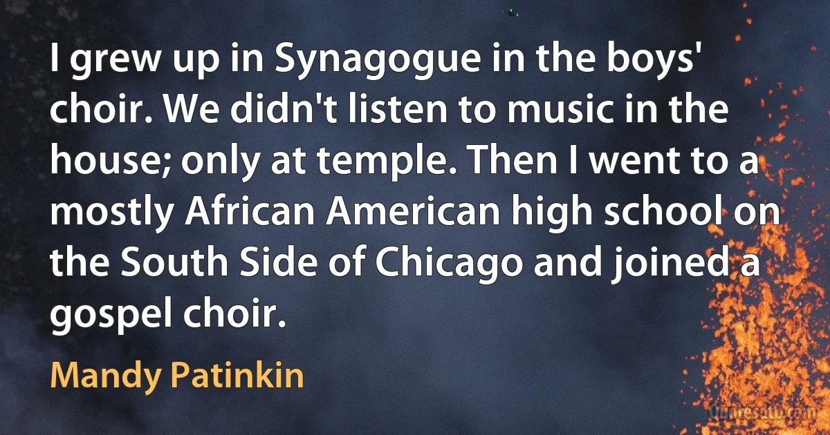 I grew up in Synagogue in the boys' choir. We didn't listen to music in the house; only at temple. Then I went to a mostly African American high school on the South Side of Chicago and joined a gospel choir. (Mandy Patinkin)