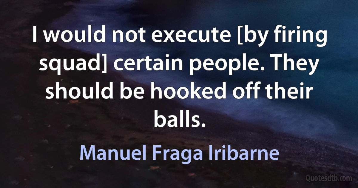 I would not execute [by firing squad] certain people. They should be hooked off their balls. (Manuel Fraga Iribarne)