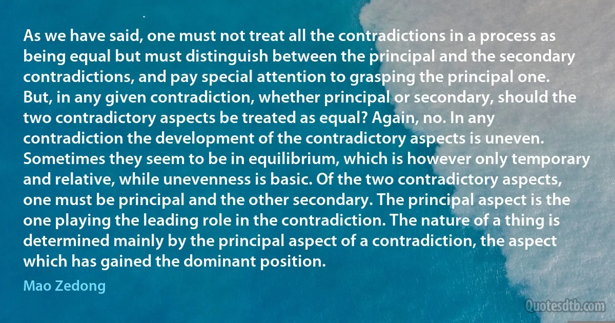 As we have said, one must not treat all the contradictions in a process as being equal but must distinguish between the principal and the secondary contradictions, and pay special attention to grasping the principal one. But, in any given contradiction, whether principal or secondary, should the two contradictory aspects be treated as equal? Again, no. In any contradiction the development of the contradictory aspects is uneven. Sometimes they seem to be in equilibrium, which is however only temporary and relative, while unevenness is basic. Of the two contradictory aspects, one must be principal and the other secondary. The principal aspect is the one playing the leading role in the contradiction. The nature of a thing is determined mainly by the principal aspect of a contradiction, the aspect which has gained the dominant position. (Mao Zedong)