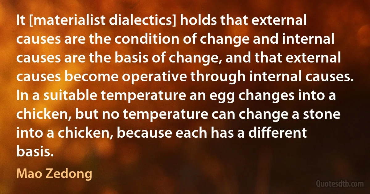 It [materialist dialectics] holds that external causes are the condition of change and internal causes are the basis of change, and that external causes become operative through internal causes. In a suitable temperature an egg changes into a chicken, but no temperature can change a stone into a chicken, because each has a different basis. (Mao Zedong)