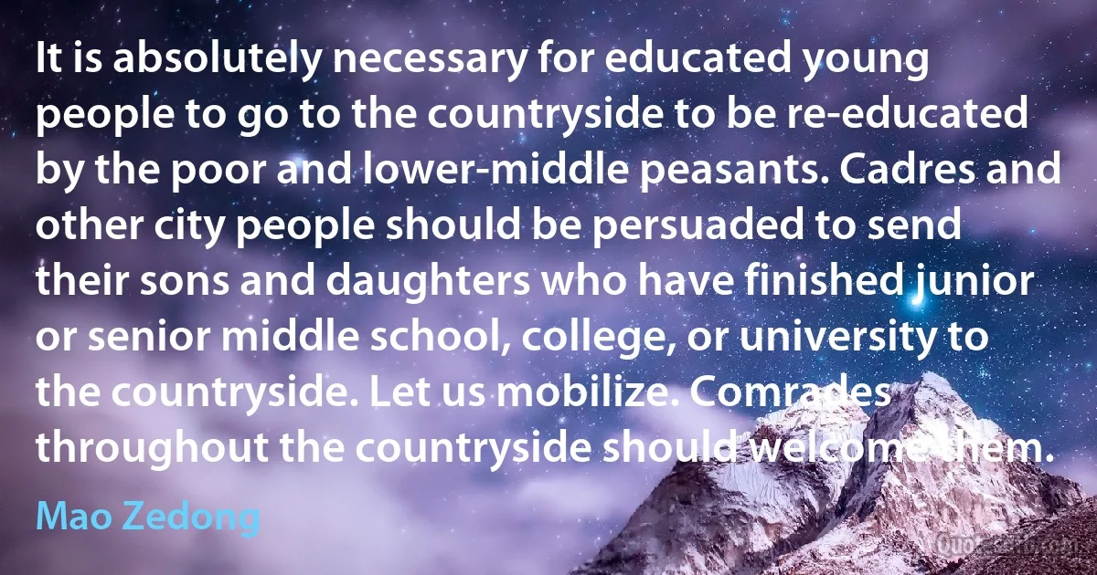 It is absolutely necessary for educated young people to go to the countryside to be re-educated by the poor and lower-middle peasants. Cadres and other city people should be persuaded to send their sons and daughters who have finished junior or senior middle school, college, or university to the countryside. Let us mobilize. Comrades throughout the countryside should welcome them. (Mao Zedong)