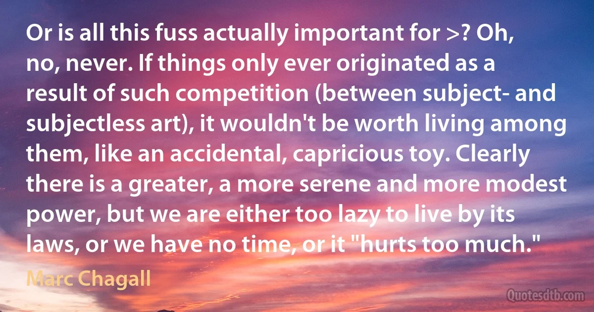 Or is all this fuss actually important for >? Oh, no, never. If things only ever originated as a result of such competition (between subject- and subjectless art), it wouldn't be worth living among them, like an accidental, capricious toy. Clearly there is a greater, a more serene and more modest power, but we are either too lazy to live by its laws, or we have no time, or it "hurts too much." (Marc Chagall)