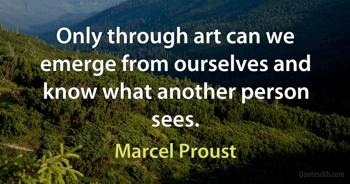 Only through art can we emerge from ourselves and know what another person sees. (Marcel Proust)