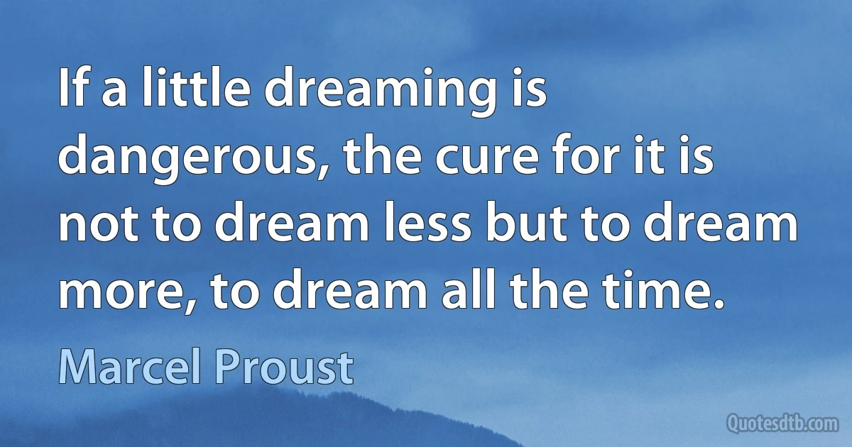 If a little dreaming is dangerous, the cure for it is not to dream less but to dream more, to dream all the time. (Marcel Proust)