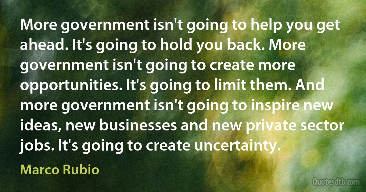 More government isn't going to help you get ahead. It's going to hold you back. More government isn't going to create more opportunities. It's going to limit them. And more government isn't going to inspire new ideas, new businesses and new private sector jobs. It's going to create uncertainty. (Marco Rubio)