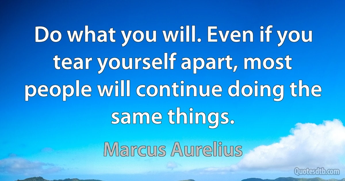 Do what you will. Even if you tear yourself apart, most people will continue doing the same things. (Marcus Aurelius)