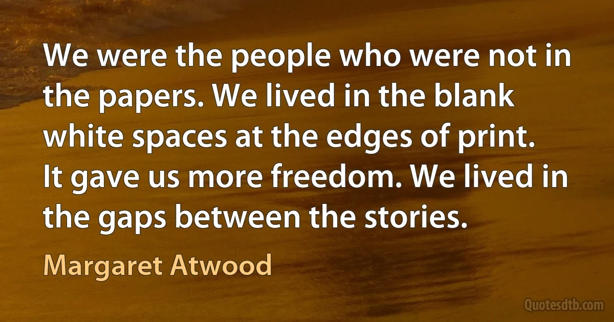 We were the people who were not in the papers. We lived in the blank white spaces at the edges of print. It gave us more freedom. We lived in the gaps between the stories. (Margaret Atwood)