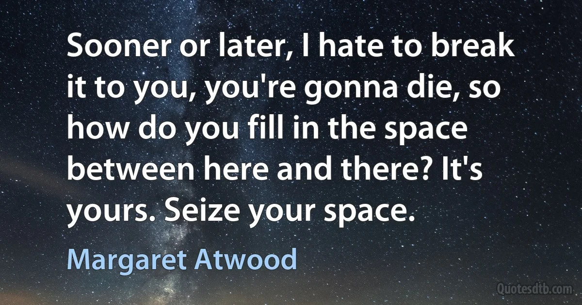 Sooner or later, I hate to break it to you, you're gonna die, so how do you fill in the space between here and there? It's yours. Seize your space. (Margaret Atwood)