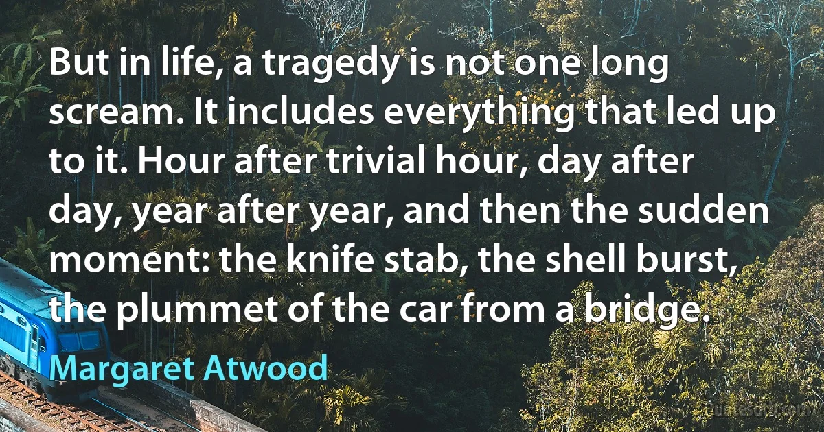 But in life, a tragedy is not one long scream. It includes everything that led up to it. Hour after trivial hour, day after day, year after year, and then the sudden moment: the knife stab, the shell burst, the plummet of the car from a bridge. (Margaret Atwood)