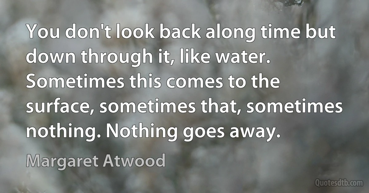 You don't look back along time but down through it, like water. Sometimes this comes to the surface, sometimes that, sometimes nothing. Nothing goes away. (Margaret Atwood)