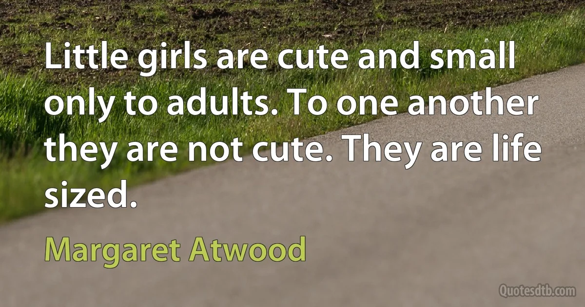 Little girls are cute and small only to adults. To one another they are not cute. They are life sized. (Margaret Atwood)