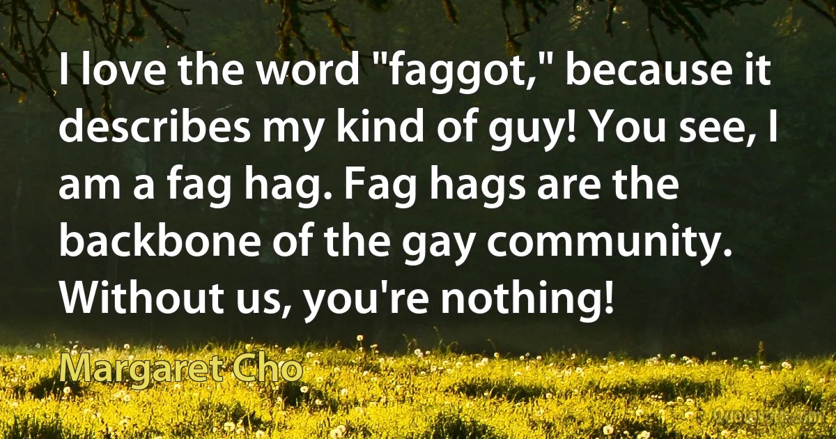 I love the word "faggot," because it describes my kind of guy! You see, I am a fag hag. Fag hags are the backbone of the gay community. Without us, you're nothing! (Margaret Cho)