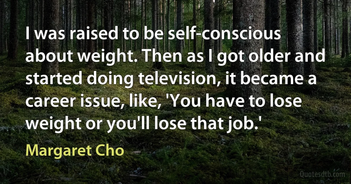 I was raised to be self-conscious about weight. Then as I got older and started doing television, it became a career issue, like, 'You have to lose weight or you'll lose that job.' (Margaret Cho)