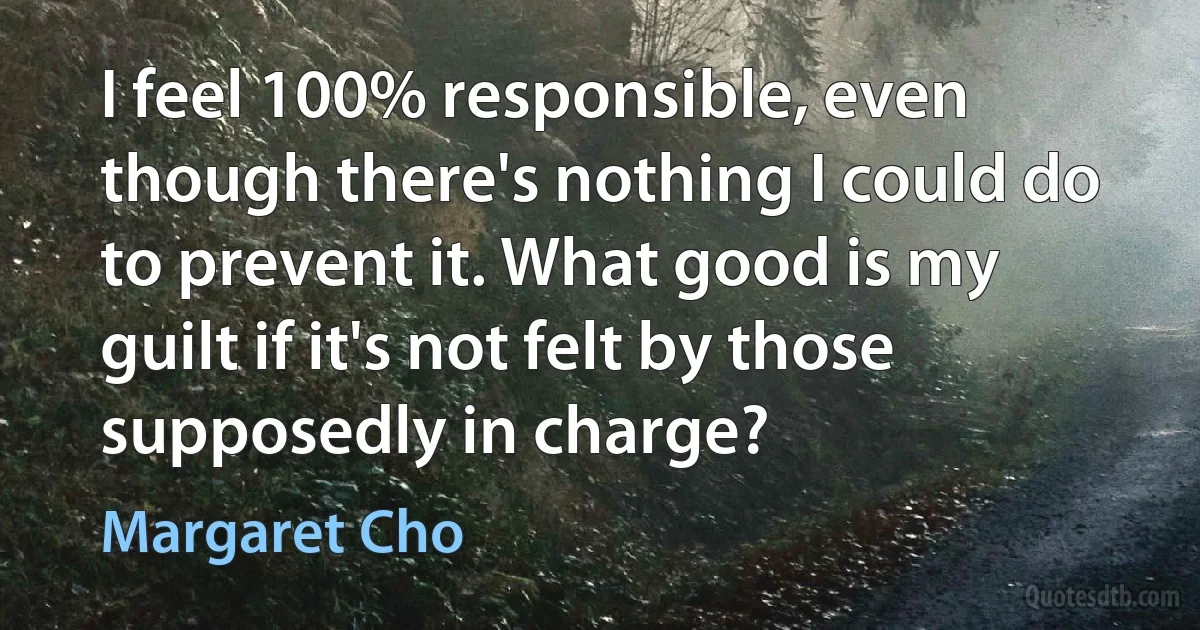 I feel 100% responsible, even though there's nothing I could do to prevent it. What good is my guilt if it's not felt by those supposedly in charge? (Margaret Cho)