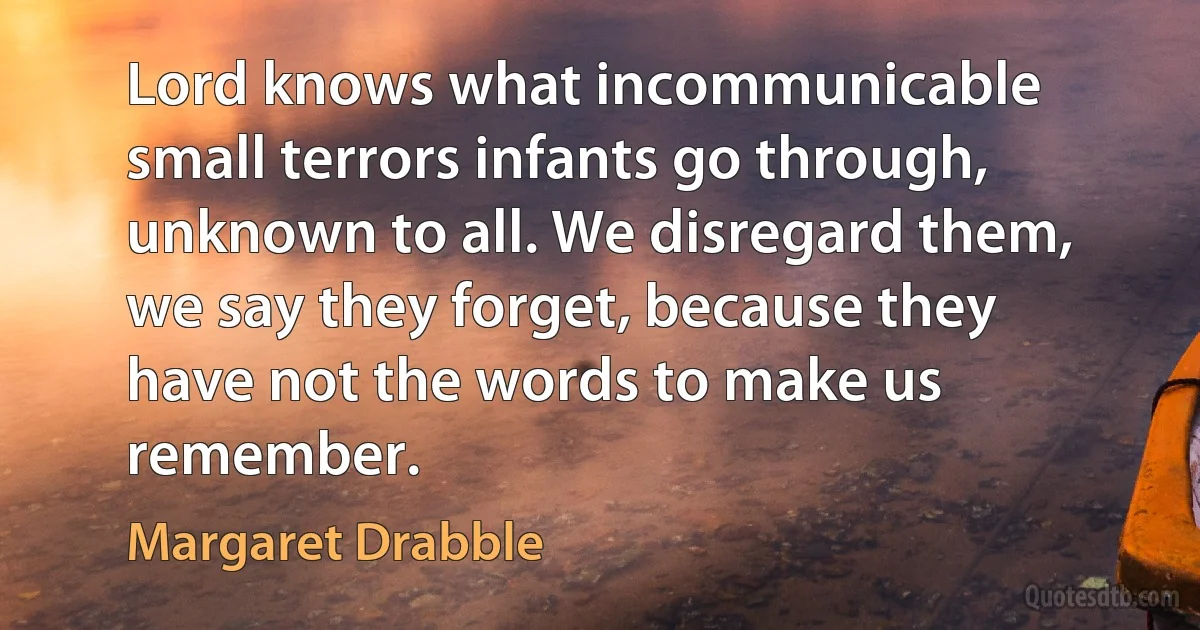 Lord knows what incommunicable small terrors infants go through, unknown to all. We disregard them, we say they forget, because they have not the words to make us remember. (Margaret Drabble)