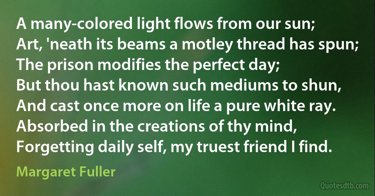 A many-colored light flows from our sun;
Art, 'neath its beams a motley thread has spun;
The prison modifies the perfect day;
But thou hast known such mediums to shun,
And cast once more on life a pure white ray.
Absorbed in the creations of thy mind,
Forgetting daily self, my truest friend I find. (Margaret Fuller)