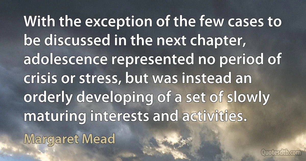 With the exception of the few cases to be discussed in the next chapter, adolescence represented no period of crisis or stress, but was instead an orderly developing of a set of slowly maturing interests and activities. (Margaret Mead)