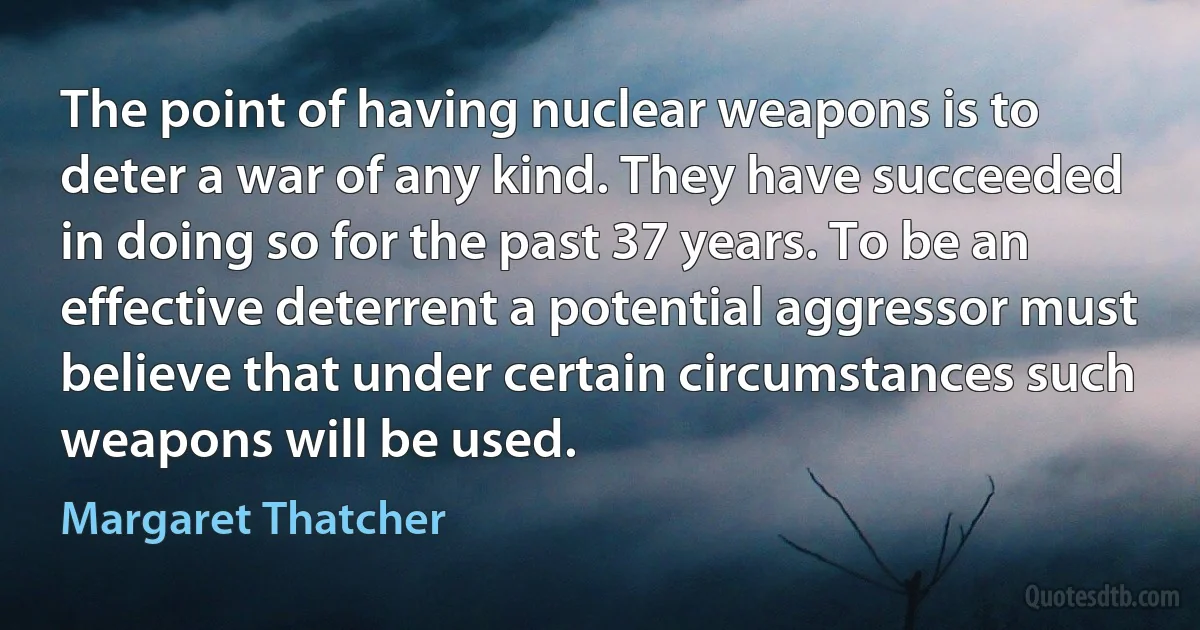 The point of having nuclear weapons is to deter a war of any kind. They have succeeded in doing so for the past 37 years. To be an effective deterrent a potential aggressor must believe that under certain circumstances such weapons will be used. (Margaret Thatcher)