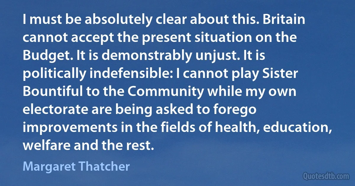 I must be absolutely clear about this. Britain cannot accept the present situation on the Budget. It is demonstrably unjust. It is politically indefensible: I cannot play Sister Bountiful to the Community while my own electorate are being asked to forego improvements in the fields of health, education, welfare and the rest. (Margaret Thatcher)