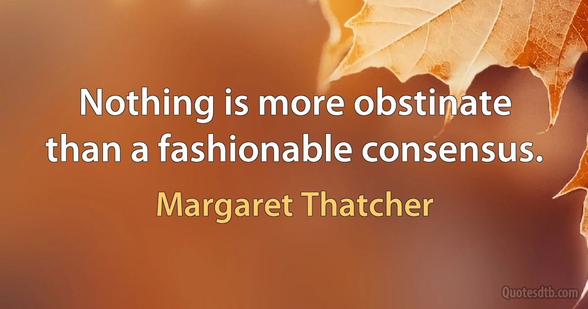 Nothing is more obstinate than a fashionable consensus. (Margaret Thatcher)