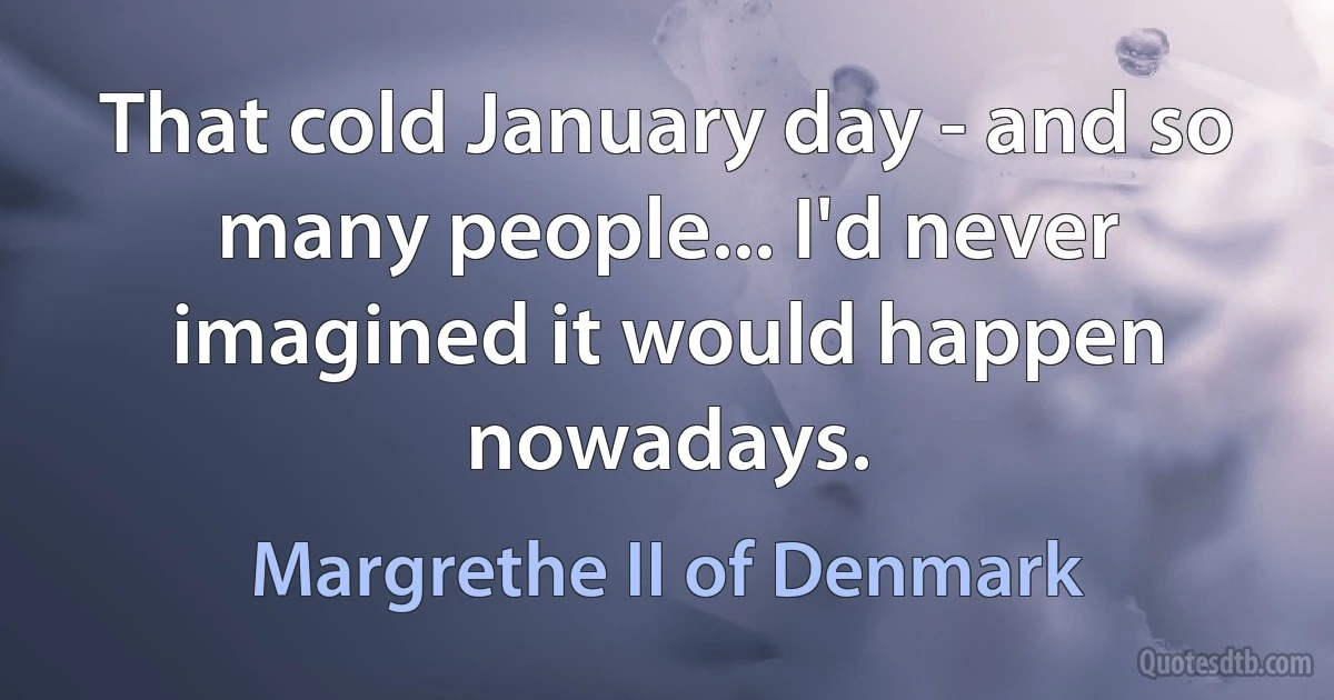 That cold January day - and so many people... I'd never imagined it would happen nowadays. (Margrethe II of Denmark)