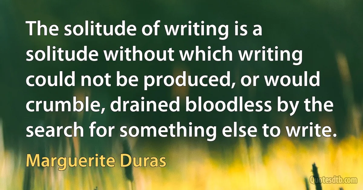 The solitude of writing is a solitude without which writing could not be produced, or would crumble, drained bloodless by the search for something else to write. (Marguerite Duras)